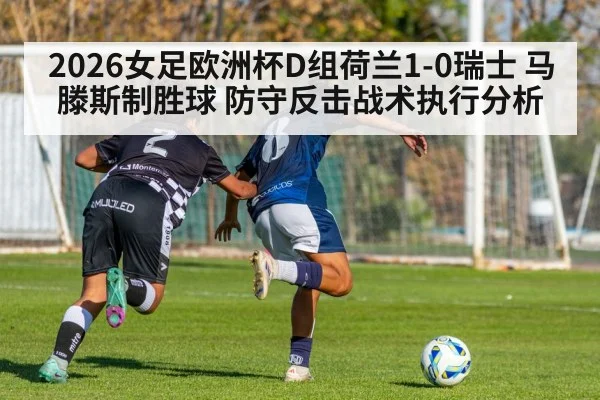 2026女足欧洲杯D组荷兰1-0瑞士 马滕斯制胜球 防守反击战术执行分析