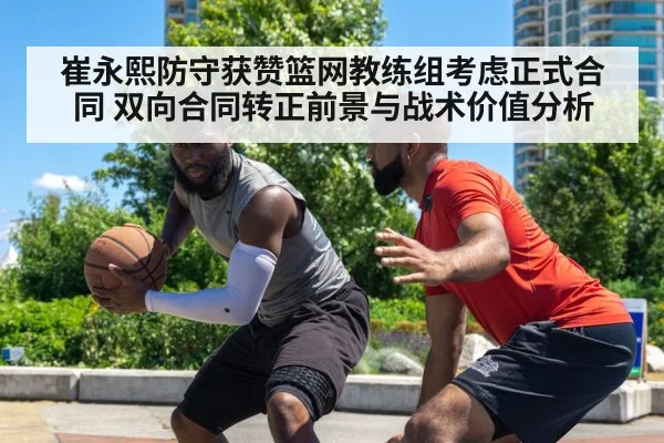 崔永熙防守获赞篮网教练组考虑正式合同 双向合同转正前景与战术价值分析